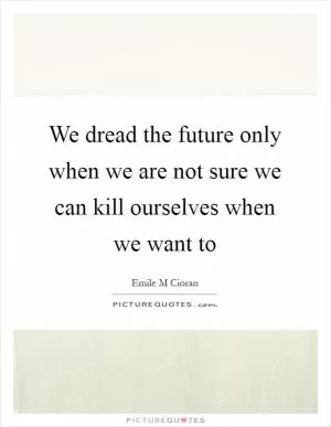 We dread the future only when we are not sure we can kill ourselves when we want to Picture Quote #1