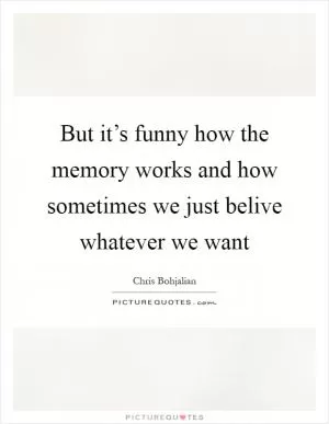 But it’s funny how the memory works and how sometimes we just belive whatever we want Picture Quote #1