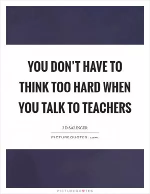 You don’t have to think too hard when you talk to teachers Picture Quote #1