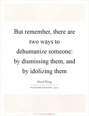 But remember, there are two ways to dehumanize someone: by dismissing them, and by idolizing them Picture Quote #1