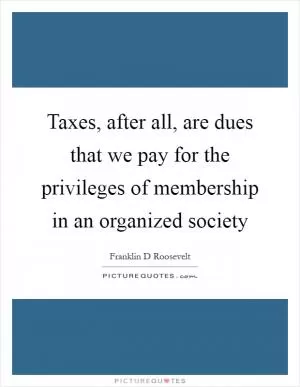Taxes, after all, are dues that we pay for the privileges of membership in an organized society Picture Quote #1