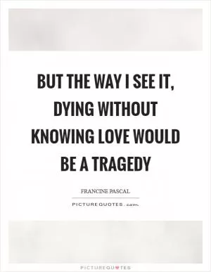 But the way I see it, dying without knowing love would be a tragedy Picture Quote #1