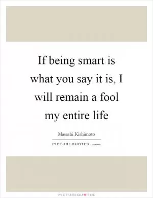 If being smart is what you say it is, I will remain a fool my entire life Picture Quote #1