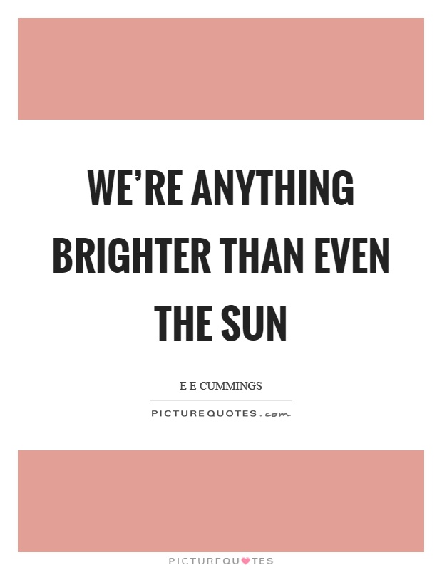 We're anything brighter than even the sun Picture Quote #1