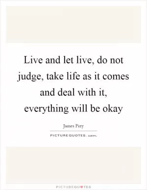 Live and let live, do not judge, take life as it comes and deal with it, everything will be okay Picture Quote #1
