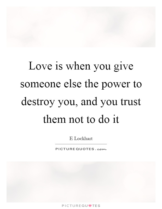 Love is when you give someone else the power to destroy you, and you trust them not to do it Picture Quote #1