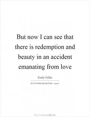 But now I can see that there is redemption and beauty in an accident emanating from love Picture Quote #1