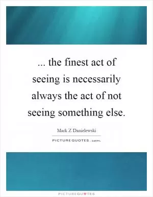 ... the finest act of seeing is necessarily always the act of not seeing something else Picture Quote #1