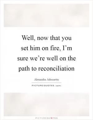 Well, now that you set him on fire, I’m sure we’re well on the path to reconciliation Picture Quote #1