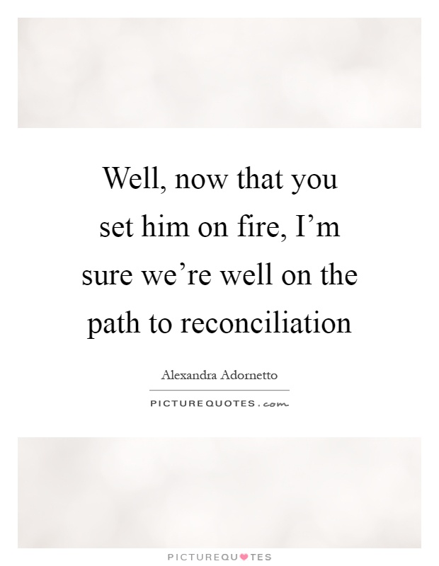 Well, now that you set him on fire, I'm sure we're well on the path to reconciliation Picture Quote #1