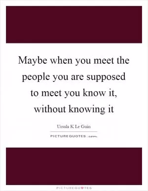 Maybe when you meet the people you are supposed to meet you know it, without knowing it Picture Quote #1