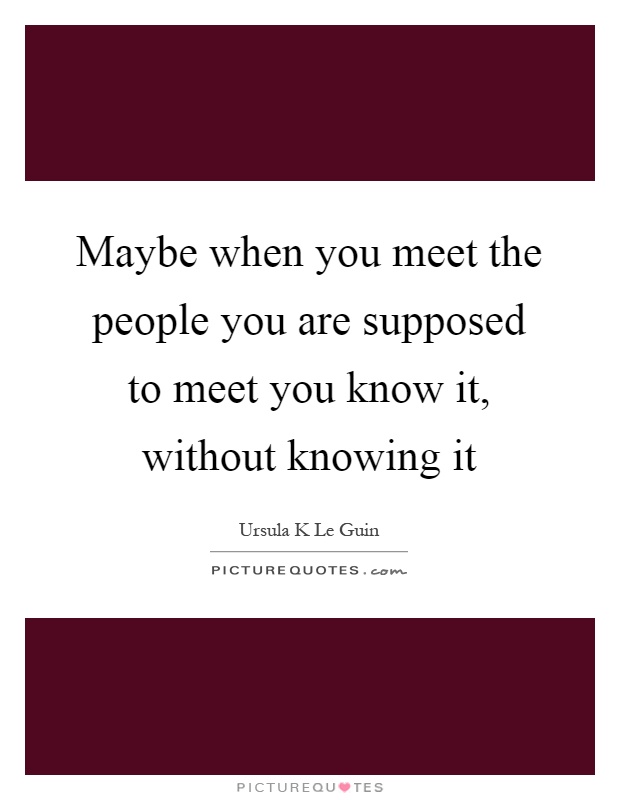 Maybe when you meet the people you are supposed to meet you know it, without knowing it Picture Quote #1