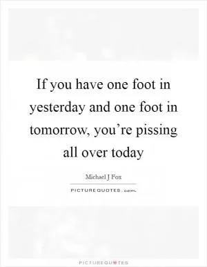If you have one foot in yesterday and one foot in tomorrow, you’re pissing all over today Picture Quote #1