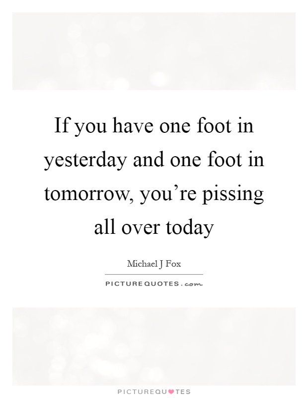 If you have one foot in yesterday and one foot in tomorrow, you're pissing all over today Picture Quote #1