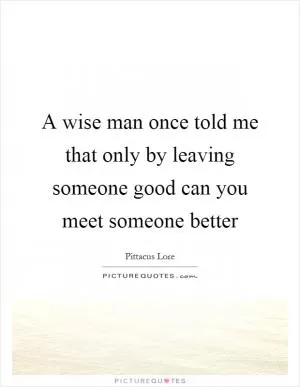 A wise man once told me that only by leaving someone good can you meet someone better Picture Quote #1