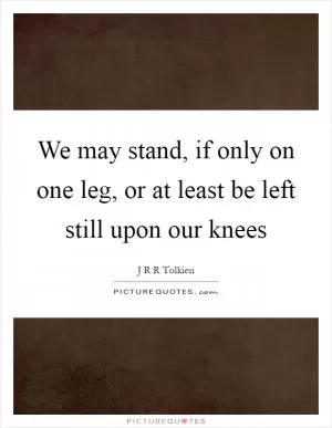 We may stand, if only on one leg, or at least be left still upon our knees Picture Quote #1