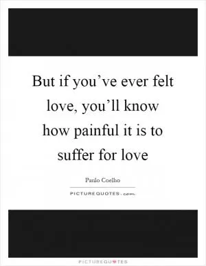 But if you’ve ever felt love, you’ll know how painful it is to suffer for love Picture Quote #1