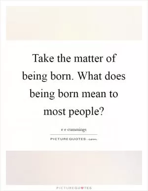 Take the matter of being born. What does being born mean to most people? Picture Quote #1
