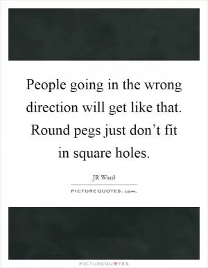 People going in the wrong direction will get like that. Round pegs just don’t fit in square holes Picture Quote #1