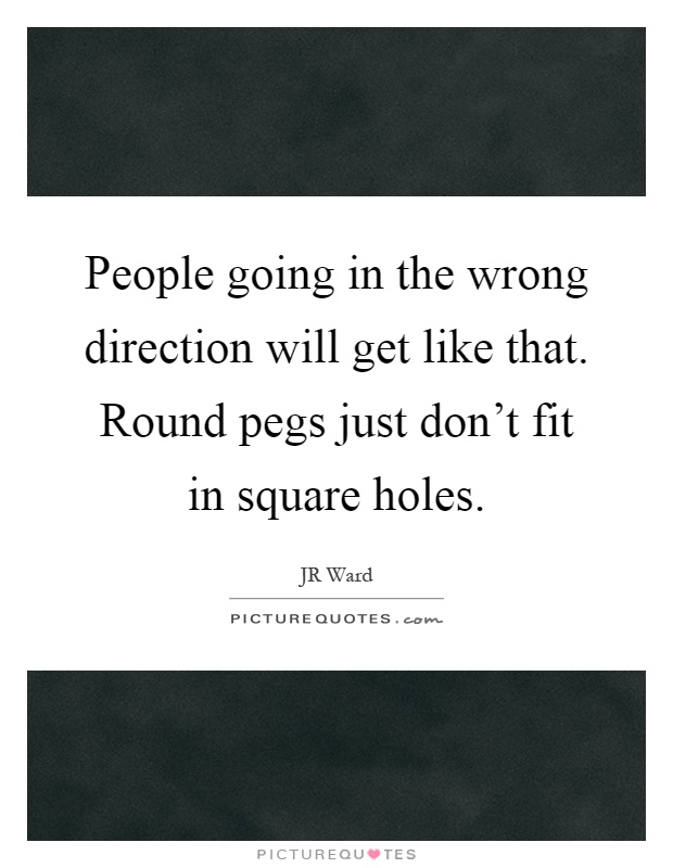 People going in the wrong direction will get like that. Round pegs just don't fit in square holes Picture Quote #1