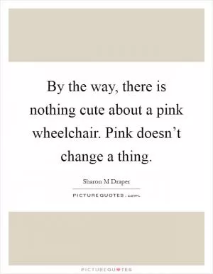 By the way, there is nothing cute about a pink wheelchair. Pink doesn’t change a thing Picture Quote #1
