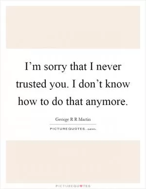 I’m sorry that I never trusted you. I don’t know how to do that anymore Picture Quote #1