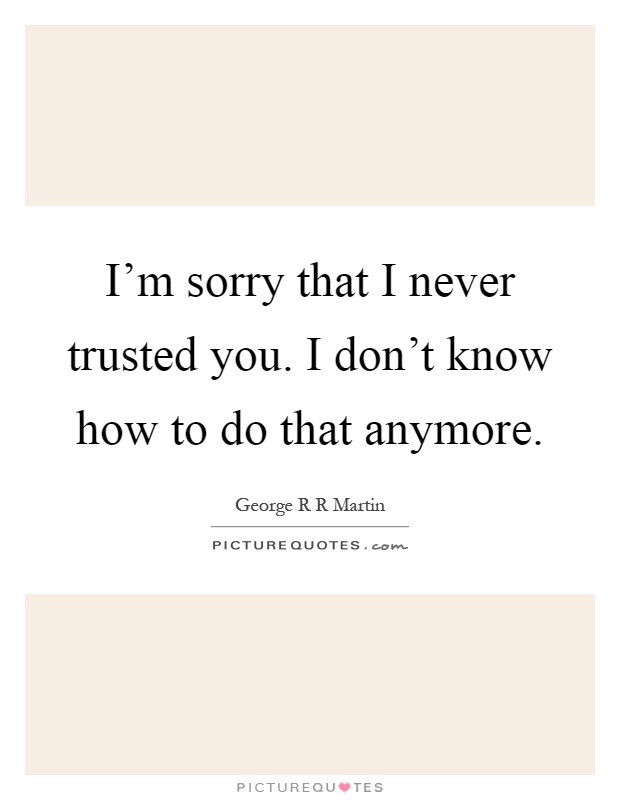 I'm sorry that I never trusted you. I don't know how to do that anymore Picture Quote #1