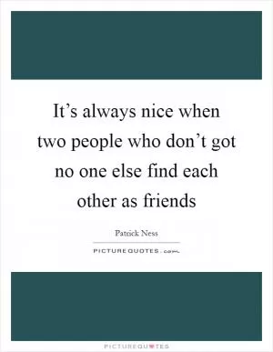 It’s always nice when two people who don’t got no one else find each other as friends Picture Quote #1