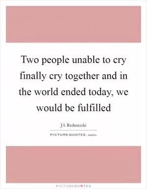 Two people unable to cry finally cry together and in the world ended today, we would be fulfilled Picture Quote #1