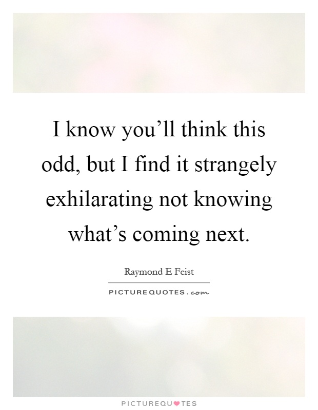 I know you'll think this odd, but I find it strangely exhilarating not knowing what's coming next Picture Quote #1