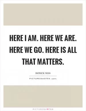 Here I am. Here we are. Here we go. Here is all that matters Picture Quote #1