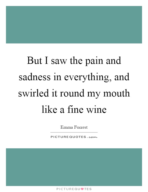 But I saw the pain and sadness in everything, and swirled it round my mouth like a fine wine Picture Quote #1