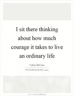 I sit there thinking about how much courage it takes to live an ordinary life Picture Quote #1