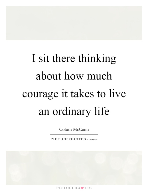 I sit there thinking about how much courage it takes to live an ordinary life Picture Quote #1