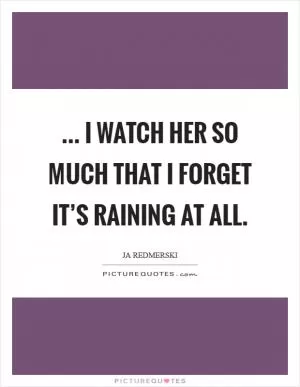... I watch her so much that I forget it’s raining at all Picture Quote #1