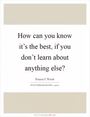 How can you know it’s the best, if you don’t learn about anything else? Picture Quote #1