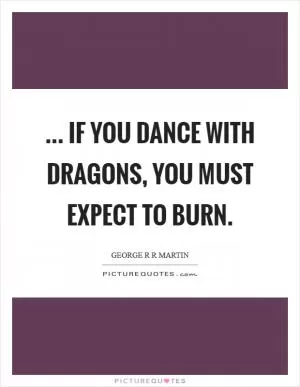 ... if you dance with dragons, you must expect to burn Picture Quote #1