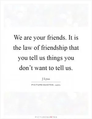 We are your friends. It is the law of friendship that you tell us things you don’t want to tell us Picture Quote #1
