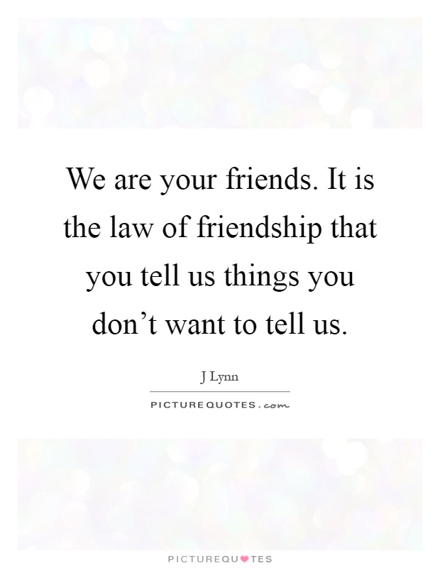 We are your friends. It is the law of friendship that you tell us things you don't want to tell us Picture Quote #1
