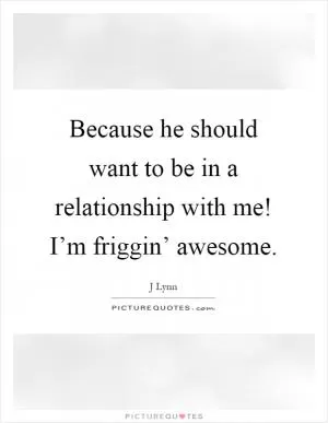 Because he should want to be in a relationship with me! I’m friggin’ awesome Picture Quote #1