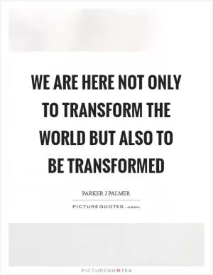 We are here not only to transform the world but also to be transformed Picture Quote #1