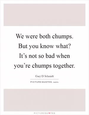 We were both chumps. But you know what? It’s not so bad when you’re chumps together Picture Quote #1
