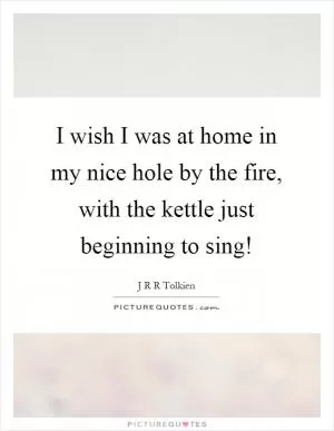 I wish I was at home in my nice hole by the fire, with the kettle just beginning to sing! Picture Quote #1