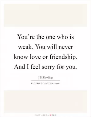 You’re the one who is weak. You will never know love or friendship. And I feel sorry for you Picture Quote #1