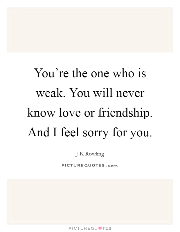 You're the one who is weak. You will never know love or friendship. And I feel sorry for you Picture Quote #1