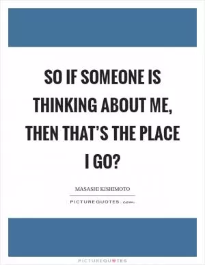 So if someone is thinking about me, then that’s the place I go? Picture Quote #1