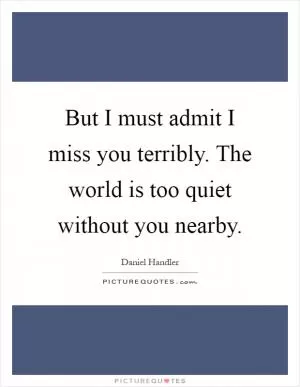 But I must admit I miss you terribly. The world is too quiet without you nearby Picture Quote #1