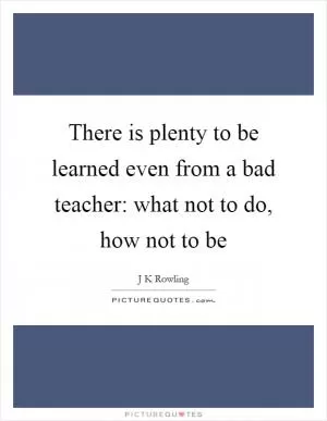 There is plenty to be learned even from a bad teacher: what not to do, how not to be Picture Quote #1