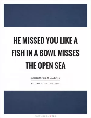 He missed you like a fish in a bowl misses the open sea Picture Quote #1