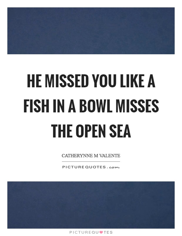 He missed you like a fish in a bowl misses the open sea Picture Quote #1